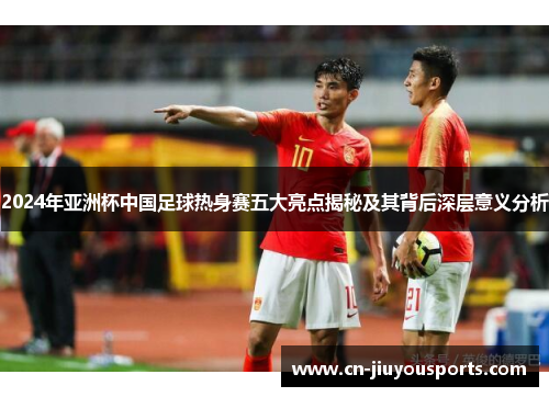 2024年亚洲杯中国足球热身赛五大亮点揭秘及其背后深层意义分析