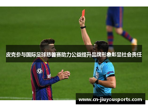 皮克参与国际足球慈善赛助力公益提升品牌形象彰显社会责任