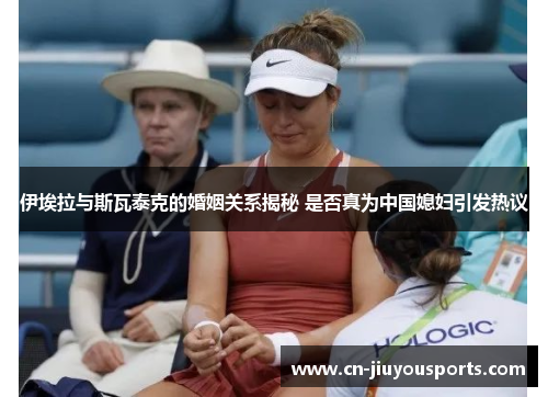 伊埃拉与斯瓦泰克的婚姻关系揭秘 是否真为中国媳妇引发热议