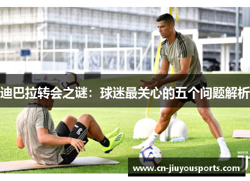 迪巴拉转会之谜：球迷最关心的五个问题解析