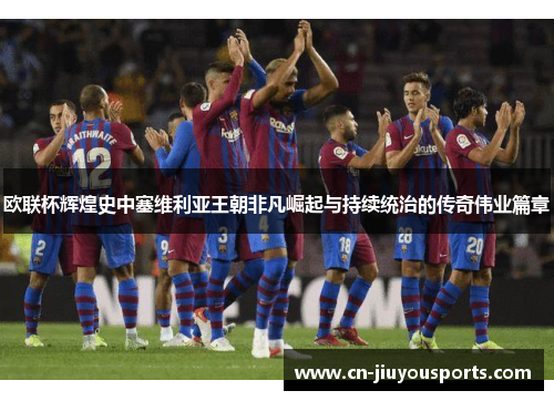 欧联杯辉煌史中塞维利亚王朝非凡崛起与持续统治的传奇伟业篇章